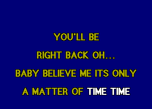 YOU'LL BE

RIGHT BACK 0H...
BABY BELIEVE ME ITS ONLY
A MATTER OF TIME TIME