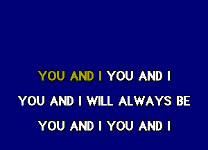 YOU AND I YOU AND I
YOU AND I WILL ALWAYS BE
YOU AND I YOU AND I