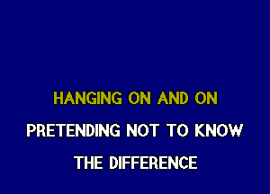 HANGING ON AND ON
PRETENDING NOT TO KNOW
THE DIFFERENCE