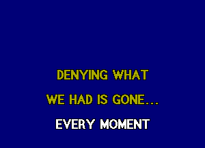 DENYING WHAT
WE HAD IS GONE...
EVERY MOMENT