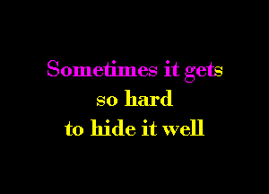 Sometimes it gets

so hard
to hide it well
