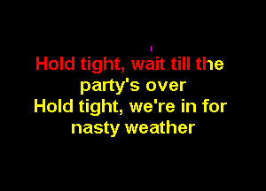 Hold tight, wait till the
party's over

Hold tight, we're in for
nasty weather