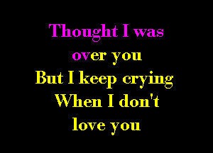 Thought I was

over you

But I keep crying
When I don't

love you