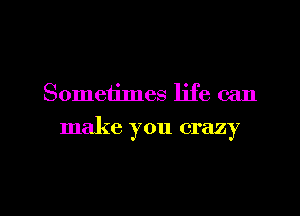 Sometimes life can

make you crazy

g