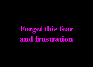 F orget this fear

and frustration