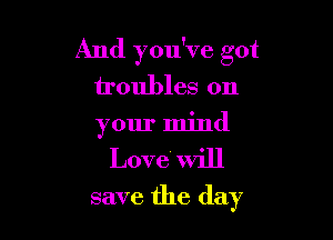 And you've got
troubles on

your mind
Love will
save the day
