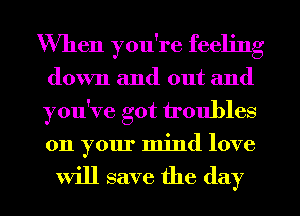 When you're feeling
down and out and
you've got troubles
011 your mind love

will save the (lay