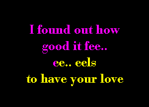 I found out how
good it fee..
66.. eels

to have yom' love