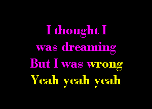 I thought I

was dreaming
But I was wrong

Yeah yeah yeah

g