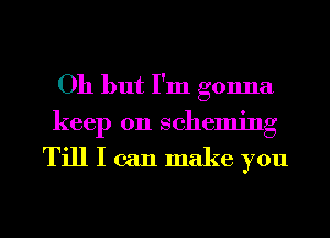 Oh but I'm gonna

keep 011 scheming

Till I can make you