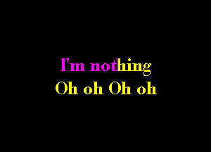 I'm nothing

Oh 011 Oh oh