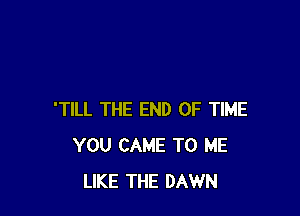 'TILL THE END OF TIME
YOU CAME TO ME
LIKE THE DAWN
