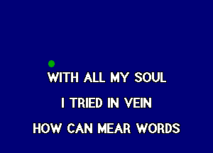 WITH ALL MY SOUL
I TRIED IN VEIN
HOW CAN MEAR WORDS