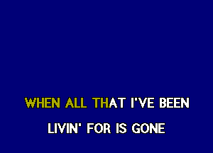 WHEN ALL THAT I'VE BEEN
LIVIN' FOR IS GONE