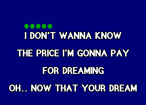 I DON'T WANNA KNOW

THE PRICE I'M GONNA PAY
FOR DREAMING
0H.. NOW THAT YOUR DREAM