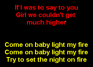 If I was to say to you
Girl we couldn't get
much higher

Come on baby light my fire
Come on baby light my fire
Try to set the night on fire