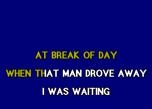 AT BREAK 0F DAY
WHEN THAT MAN DROVE AWAY
I WAS WAITING