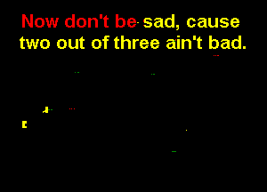 Now don't be-sad, cause
two out of three ain't pad.