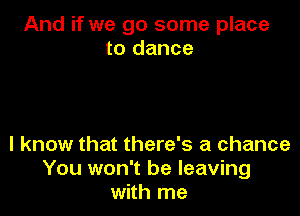 And if we go some place
to dance

I know that there's a chance
You won't be leaving
with me