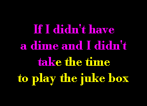 If I didn't have
a dime and I didn't
take the time
to play the juke box