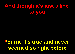 And though it's just a line
to you

For me it's true and never
seemed so right before