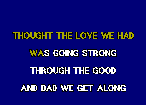 THOUGHT THE LOVE WE HAD

WAS GOING STRONG
THROUGH THE GOOD
AND BAD WE GET ALONG