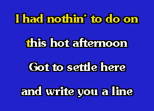 I had nothin' to do on
this hot afternoon
Got to settle here

and write you a line