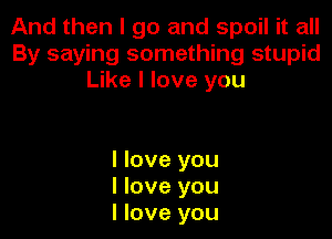 And then I go and spoil it all
By saying something stupid
Like I love you

I love you
I love you
I love you