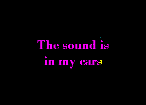 The sound is

in my ears