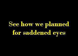 See how we planned

for saddened eyes