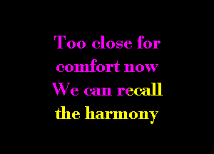 Too close for

comfort now
We can recall

the harmony