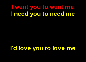 I want you to want me
I need you to need me

I'd love you to love me