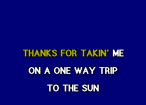 THANKS FOR TAKIN' ME
ON A ONE WAY TRIP
TO THE SUN