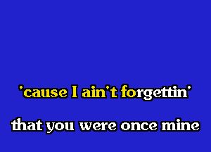 'cause I ain't forgettin'

that you were once mine