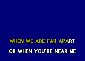 WHEN WE ARE FAR APART
0R WHEN YOU'RE NEAR ME