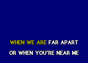 WHEN WE ARE FAR APART
0R WHEN YOU'RE NEAR ME