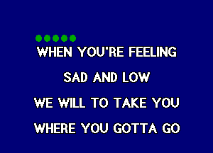 WHEN YOU'RE FEELING

SAD AND LOW
WE WILL TO TAKE YOU
WHERE YOU GOTTA GO