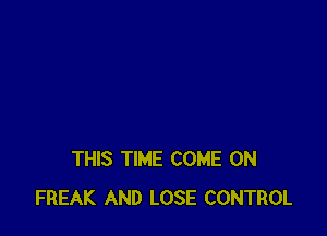 THIS TIME COME ON
FREAK AND LOSE CONTROL