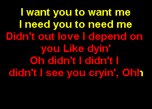 I want you to want me
I need you to need me
Didn't out love I depend on
you Like dyin'
Oh didn't I didn't I
didn't I see you cryin', Ohh