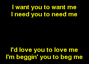 I want you to want me
I need you to need me

I'd love you to love me
I'm beggin' you to beg me