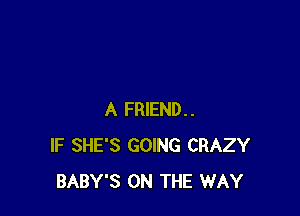 A FRIEND..
IF SHE'S GOING CRAZY
BABY'S ON THE WAY