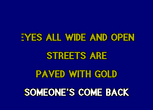 EYES ALL WIDE AND OPEN

STREETS ARE
PAVED WITH GOLD
SOMEONE'S COME BACK