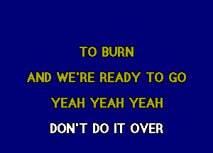 T0 BURN

AND WE'RE READY TO GO
YEAH YEAH YEAH
DON'T DO IT OVER