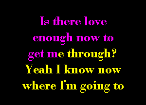 Is there love
enough now to

get me through?
Yeah I know now

where I'm going to