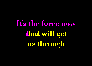 It's the force now

that will get
us through