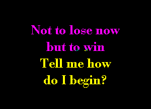 Not to lose now
but to Will

Tell me how
do I begin?