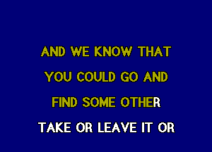 AND WE KNOW THAT

YOU COULD GO AND
FIND SOME OTHER
TAKE 0R LEAVE IT OR