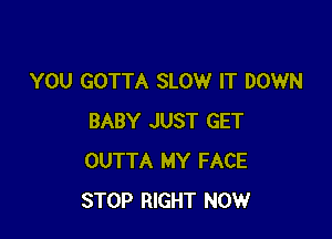 YOU GOTTA SLOW IT DOWN

BABY JUST GET
OUTTA MY FACE
STOP RIGHT NOW