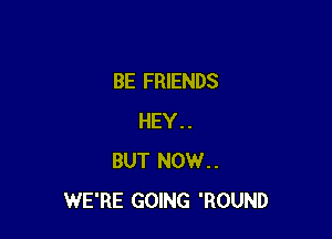 BE FRIENDS

HEY..
BUT NOW..
WE'RE GOING 'ROUND
