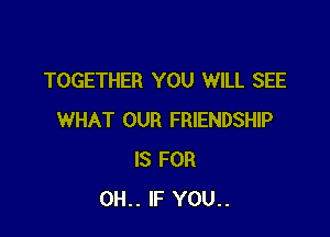 TOGETHER YOU WILL SEE

WHAT OUR FRIENDSHIP
IS FOR
0H.. IF YOU..